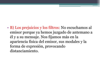 • B) Los prejuicios y los filtros: No escuchamos al
  emisor porque ya hemos juzgado de antemano a
  él y a su mensaje. Nos fijamos más en la
  apariencia física del emisor, sus modales y la
  forma de expresión, provocando
  distanciamiento.
 