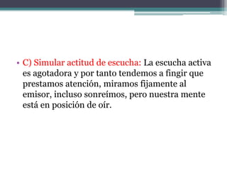 • C) Simular actitud de escucha: La escucha activa
  es agotadora y por tanto tendemos a fingir que
  prestamos atención, miramos fijamente al
  emisor, incluso sonreímos, pero nuestra mente
  está en posición de oír.
 