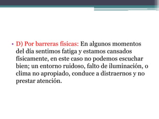 • D) Por barreras físicas: En algunos momentos
  del día sentimos fatiga y estamos cansados
  físicamente, en este caso no podemos escuchar
  bien; un entorno ruidoso, falto de iluminación, o
  clima no apropiado, conduce a distraernos y no
  prestar atención.
 