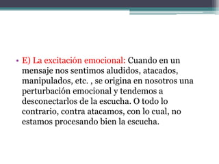 • E) La excitación emocional: Cuando en un
  mensaje nos sentimos aludidos, atacados,
  manipulados, etc. , se origina en nosotros una
  perturbación emocional y tendemos a
  desconectarlos de la escucha. O todo lo
  contrario, contra atacamos, con lo cual, no
  estamos procesando bien la escucha.
 