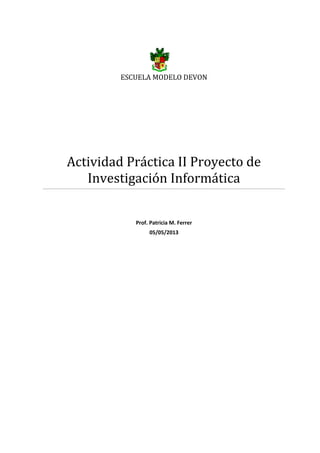 ESCUELA MODELO DEVON
Actividad Práctica II Proyecto de
Investigación Informática
Prof. Patricia M. Ferrer
05/05/2013
 