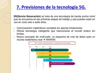 5G(Quinta Generación) se trata de una tecnología de banda ancha móvil
que se encuentra en las primeras etapas de trabajo y que puedan estar en
uso en unos seis o siete años.
- Comunicación inalámbrica completa sin apenas limitaciones.
- Ofrece tecnología inteligente que interconecta el mundo entero sin
límites.
- Nuevo concepto de multi-path, un esquema de ruta de datos para un
mundo inalámbrico real  WWWW.
7. Previsiones de la tecnología 5G.
 