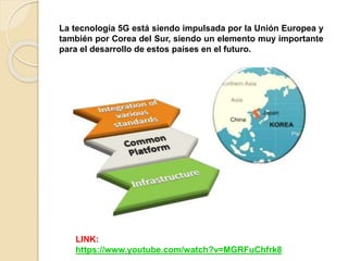 La tecnología 5G está siendo impulsada por la Unión Europea y
también por Corea del Sur, siendo un elemento muy importante
para el desarrollo de estos países en el futuro.
LINK:
https://www.youtube.com/watch?v=MGRFuChfrk8
 