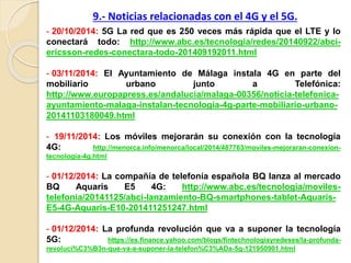 - 20/10/2014: 5G La red que es 250 veces más rápida que el LTE y lo
conectará todo: http://www.abc.es/tecnologia/redes/20140922/abci-
ericsson-redes-conectara-todo-201409192011.html
- 03/11/2014: El Ayuntamiento de Málaga instala 4G en parte del
mobiliario urbano junto a Telefónica:
http://www.europapress.es/andalucia/malaga-00356/noticia-telefonica-
ayuntamiento-malaga-instalan-tecnologia-4g-parte-mobiliario-urbano-
20141103180049.html
- 19/11/2014: Los móviles mejorarán su conexión con la tecnología
4G: http://menorca.info/menorca/local/2014/487763/moviles-mejoraran-conexion-
tecnologia-4g.html
- 01/12/2014: La compañía de telefonía española BQ lanza al mercado
BQ Aquaris E5 4G: http://www.abc.es/tecnologia/moviles-
telefonia/20141125/abci-lanzamiento-BQ-smartphones-tablet-Aquaris-
E5-4G-Aquaris-E10-201411251247.html
- 01/12/2014: La profunda revolución que va a suponer la tecnología
5G: https://es.finance.yahoo.com/blogs/fintechnologiayredeses/la-profunda-
revoluci%C3%B3n-que-va-a-suponer-la-telefon%C3%ADa-5g-121950901.html
9.- Noticias relacionadas con el 4G y el 5G.
 
