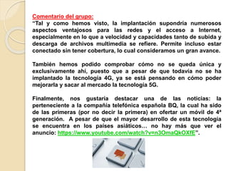 Comentario del grupo:
“Tal y como hemos visto, la implantación supondría numerosos
aspectos ventajosos para las redes y el acceso a Internet,
especialmente en lo que a velocidad y capacidades tanto de subida y
descarga de archivos multimedia se refiere. Permite incluso estar
conectado sin tener cobertura, lo cual consideramos un gran avance.
También hemos podido comprobar cómo no se queda única y
exclusivamente ahí, puesto que a pesar de que todavía no se ha
implantado la tecnología 4G, ya se está pensando en cómo poder
mejorarla y sacar al mercado la tecnología 5G.
Finalmente, nos gustaría destacar una de las noticias: la
perteneciente a la compañía telefónica española BQ, la cual ha sido
de las primeras (por no decir la primera) en ofertar un móvil de 4ª
generación. A pesar de que el mayor desarrollo de esta tecnología
se encuentra en los países asiáticos… no hay más que ver el
anuncio: https://www.youtube.com/watch?v=n3OmaQkOXfE”.
 