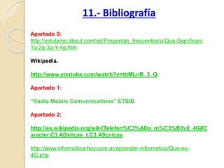 Apartado 0:
http://celulares.about.com/od/Preguntas_frecuentes/a/Que-Significan-
1g-2g-3g-Y-4g.htm
Wikipedia.
http://www.youtube.com/watch?v=tttMLnR_3_Q
Apartado 1:
“Radio Mobile Comunnications” ETSIB
Apartado 2:
http://es.wikipedia.org/wiki/Telefon%C3%ADa_m%C3%B3vil_4G#C
aracter.C3.ADsticas_t.C3.A9cnicas
http://www.informatica-hoy.com.ar/aprender-informatica/Que-es-
4G.php
11.- Bibliografía
 
