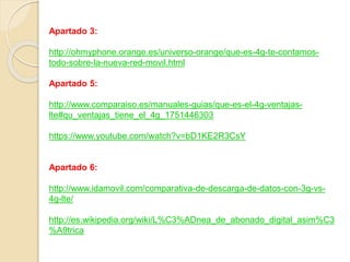 Apartado 3:
http://ohmyphone.orange.es/universo-orange/que-es-4g-te-contamos-
todo-sobre-la-nueva-red-movil.html
Apartado 5:
http://www.comparaiso.es/manuales-guias/que-es-el-4g-ventajas-
lte#qu_ventajas_tiene_el_4g_1751446303
https://www.youtube.com/watch?v=bD1KE2R3CsY
Apartado 6:
http://www.idamovil.com/comparativa-de-descarga-de-datos-con-3g-vs-
4g-lte/
http://es.wikipedia.org/wiki/L%C3%ADnea_de_abonado_digital_asim%C3
%A9trica
 