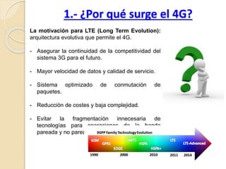 1.- ¿Por qué surge el 4G?
La motivación para LTE (Long Term Evolution):
arquitectura evolutiva que permite el 4G.
- Asegurar la continuidad de la competitividad del
sistema 3G para el futuro.
- Mayor velocidad de datos y calidad de servicio.
- Sistema optimizado de conmutación de
paquetes.
- Reducción de costes y baja complejidad.
- Evitar la fragmentación innecesaria de
tecnologías para operaciones de la banda
pareada y no pareada.
 