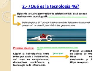 Siglas de la cuarta generación de telefonía móvil. Está basada
totalmente en tecnología IP. http://es.wikipedia.org/wiki/Telefon%C3%ADa_m%C3%B3vil_4G#Caracter.C3.ADsticas_t.C3.A9cnicas
Principal objetivo:
Lograr la convergencia entre
redes por cable e inalámbricas,
así como en computadoras,
dispositivos electrónicos y
tecnología de la información.
2.- ¿Qué es la tecnología 4G?
Proveer velocidad
de acceso de 100
Mbps en
movimiento y 5
Gbps en reposo.
¿Para qué?
Definido por la UIT (Unión Internacional de Telecomunicaciones),
quien creó un comité para definir las generaciones.
http://www.informatica-hoy.com.ar/aprender-informatica/Que-es-
4G.php
 
