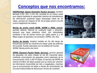 Conceptos que nos encontramos:
HSDPA(High Speed Downlink Packet Access): también
llamada 3.5G, 3G+ o mini 3G, consiste en un nuevo canal
que mejora bastante la capacidad máxima de transferencia
de información pudiendo lograr descargas hasta de 14
mbps, aunque sin mejorar el 3G. Es el paso previo a la 4G
(como integración de redes).
Banda de ancha móvil (BAM, ADSM o ADSL móvil):
permite obtener Internet en cualquier lugar y situación,
siempre que haya cobertura móvil, con velocidades
similares a las de banda ancha por cable (entre 3 y 42
Mbps según el operador y la conexión: GPRS, 3G, 4G).
Ancho de banda: longitud medida en Hz del rango de
frecuencias donde se concentra la mayor parte de potencia
de la señal. Puede calcularse con el análisis de Fourier.
ADSM: Banda ancho de móvil
GPRS (General Packet Radio Service): servicio general
de paquetes vía radio creado en los 80, transmite datos
mediante conmutación de paquetes como extensión de la
comunicación móvil, a 56-114 kbps. El servicio de GPRS se
orienta al tráfico de datos puesto que se cobra por volumen
de información transmitida (en kilo o megabytes), mientras
que la comunicación de datos a través de conmutación de
circuitos tradicionales se factura por minuto de conexión.
 
