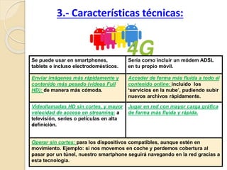 3.- Características técnicas:
Se puede usar en smartphones,
tablets e incluso electrodomésticos.
Sería como incluir un módem ADSL
en tu propio móvil.
Enviar imágenes más rápidamente y
contenido más pesado (vídeos Full
HD): de manera más cómoda.
Acceder de forma más fluida a todo el
contenido online: incluido los
‘servicios en la nube’, pudiendo subir
nuevos archivos rápidamente.
Videollamadas HD sin cortes, y mayor
velocidad de acceso en streaming: a
televisión, series o películas en alta
definición.
Jugar en red con mayor carga gráfica
de forma más fluida y rápida.
Operar sin cortes: para los dispositivos compatibles, aunque estén en
movimiento. Ejemplo: si nos movemos en coche y perdemos cobertura al
pasar por un túnel, nuestro smartphone seguirá navegando en la red gracias a
esta tecnología.
 