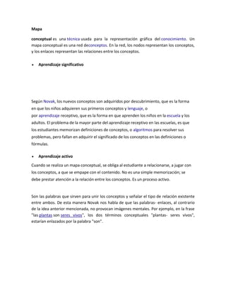 Mapa
conceptual es una técnica usada para la representación gráfica del conocimiento. Un
mapa conceptual es una red deconceptos. En la red, los nodos representan los conceptos,
y los enlaces representan las relaciones entre los conceptos.
Aprendizaje significativo

Según Novak, los nuevos conceptos son adquiridos por descubrimiento, que es la forma
en que los niños adquieren sus primeros conceptos y lenguaje, o
por aprendizaje receptivo, que es la forma en que aprenden los niños en la escuela y los
adultos. El problema de la mayor parte del aprendizaje receptivo en las escuelas, es que
los estudiantes memorizan definiciones de conceptos, o algoritmos para resolver sus
problemas, pero fallan en adquirir el significado de los conceptos en las definiciones o
fórmulas.
Aprendizaje activo
Cuando se realiza un mapa conceptual, se obliga al estudiante a relacionarse, a jugar con
los conceptos, a que se empape con el contenido. No es una simple memorización; se
debe prestar atención a la relación entre los conceptos. Es un proceso activo.

Son las palabras que sirven para unir los conceptos y señalar el tipo de relación existente
entre ambos. De esta manera Novak nos habla de que las palabras- enlaces, al contrario
de la idea anterior mencionada, no provocan imágenes mentales. Por ejemplo, en la frase
"las plantas son seres vivos", los dos términos conceptuales "plantas- seres vivos",
estarían enlazados por la palabra "son".

 