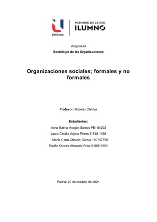 Asignatura
Sociología de las Organizaciones
Organizaciones sociales; formales y no
formales
Profesor: Roberto Charles
Estudiantes:
Anna Katina Aragón Santos PE-15-202
Laura Cecilia Arjona Flores 6-725-1498
María Clara Chourio García 150747796
Raulfo Oviedo Alvarado Frías 8-805-1893
Fecha: 20 de octubre de 2021
 