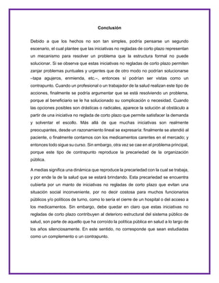 Conclusión
Debido a que los hechos no son tan simples, podría pensarse un segundo
escenario, el cual plantee que las iniciativas no regladas de corto plazo representan
un mecanismo para resolver un problema que la estructura formal no puede
solucionar. Si se observa que estas iniciativas no regladas de corto plazo permiten
zanjar problemas puntuales y urgentes que de otro modo no podrían solucionarse
–tapa agujeros, enmienda, etc.–, entonces sí podrían ser vistas como un
contrapunto. Cuando un profesional o un trabajador de la salud realizan este tipo de
acciones, finalmente se podría argumentar que se está resolviendo un problema,
porque al beneficiario se le ha solucionado su complicación o necesidad. Cuando
las opciones posibles son drásticas o radicales, aparece la solución al obstáculo a
partir de una iniciativa no reglada de corto plazo que permite satisfacer la demanda
y solventar el escollo. Más allá de que muchas iniciativas son realmente
preocupantes, desde un razonamiento lineal se expresaría: finalmente se atendió al
paciente, o finalmente contamos con los medicamentos carentes en el mercado; y
entonces todo sigue su curso. Sin embargo, otra vez se cae en el problema principal,
porque este tipo de contrapunto reproduce la precariedad de la organización
pública.
A medias significa una dinámica que reproduce la precariedad con la cual se trabaja,
y por ende la de la salud que se estará brindando. Esta precariedad se encuentra
cubierta por un manto de iniciativas no regladas de corto plazo que evitan una
situación social inconveniente, por no decir costosa para muchos funcionarios
públicos y/o políticos de turno, como lo sería el cierre de un hospital o del acceso a
los medicamentos. Sin embargo, debe quedar en claro que estas iniciativas no
regladas de corto plazo contribuyen al deterioro estructural del sistema público de
salud, son parte de aquello que ha corroído la política pública en salud a lo largo de
los años silenciosamente. En este sentido, no corresponde que sean estudiadas
como un complemento o un contrapunto.
 