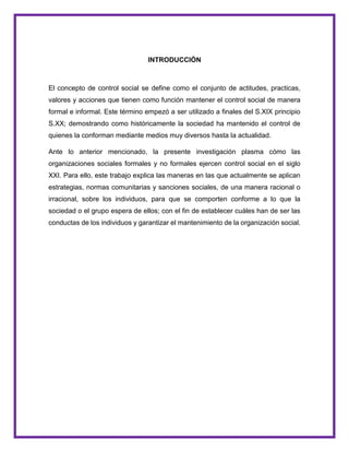 INTRODUCCIÒN
El concepto de control social se define como el conjunto de actitudes, practicas,
valores y acciones que tienen como función mantener el control social de manera
formal e informal. Este término empezó a ser utilizado a finales del S.XIX principio
S.XX; demostrando como históricamente la sociedad ha mantenido el control de
quienes la conforman mediante medios muy diversos hasta la actualidad.
Ante lo anterior mencionado, la presente investigación plasma cómo las
organizaciones sociales formales y no formales ejercen control social en el siglo
XXI. Para ello, este trabajo explica las maneras en las que actualmente se aplican
estrategias, normas comunitarias y sanciones sociales, de una manera racional o
irracional, sobre los individuos, para que se comporten conforme a lo que la
sociedad o el grupo espera de ellos; con el fin de establecer cuáles han de ser las
conductas de los individuos y garantizar el mantenimiento de la organización social.
 