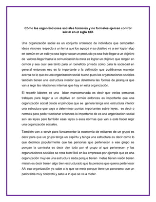 Cómo las organizaciones sociales formales y no formales ejercen control
social en el siglo XXI.
Una organización social es un conjunto ordenado de individuos que comparten
ideas visiones respecto a un tema que los agrupa y su objetivo va a ser lograr algo
en común en un esté ya sea lograr sacar un producto ya sea éste llegar a un objetivo
de valores llegar hasta la comunicación la meta es lograr un objetivo que tengan en
común y sea cual sea tanto para un beneficio privado como para la sociedad en
general entonces eso es lo importante o la definición que pudiéramos manejar
acerca de lo que es una organización social bueno pues las organizaciones sociales
también tienen una estructura interior que determina las formas de jerarquía que
van a regir las relaciones internas que hay en esta organización.
El repartir labores es una labor mancomunada es decir que varias personas
trabajen para llegar a un objetivo en común entonces es importante que una
organización social desde el principio que se genera tenga una estructura interior
una estructura que vaya a determinar puntos importantes sobre leyes, es decir o
normas para poder funcionar entonces lo importante de es una organización social
son las leyes pero también esas leyes o esas normas que van a este hacer regir
una organización sociales.
También van a servir para fundamentar la economía de esfuerzo de un grupo es
decir para que un grupo tenga un espíritu y tenga una estructura es decir como lo
que decimos popularmente que las personas que pertenecen a ese grupo se
pongan la camiseta es decir den todo por el grupo al que pertenecen y las
organizaciones sociales se nota bien fácil en las empresas por ejemplo que es una
organización muy en una estructura nada porque tienen metas tienen visión tienen
misión es decir tienen algo bien estructurado que la persona que quiera pertenecer
AA esa organización ya sabe a lo que se mete porque tiene un panorama que un
panorama muy concreto y sabe a lo que se va a meter.
 
