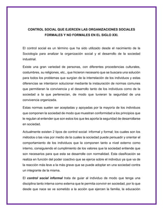 CONTROL SOCIAL QUE EJERCEN LAS ORGANIZACIONES SOCIALES
FORMALES Y NO FORMALES EN EL SIGLO XXI.
El control social es un término que ha sido utilizado desde el nacimiento de la
Sociología para analizar la organización social y el desarrollo de la sociedad
industrial.
Existe una gran variedad de personas, con diferentes procedencias culturales,
costumbres, su religiones, etc., que hicieron necesario que se buscara una solución
para todos los problemas que surgían de la interrelación de los individuos y estas
diferencias se intentaron solucionar mediante la instauración de normas comunes
que permitieran la convivencia y el desarrollo tanto de los individuos como de la
sociedad a la que pertenecían, de modo que tuvieran la seguridad de una
convivencia organizada.
Estas normas suelen ser aceptadas y apoyadas por la mayoría de los individuos
que componen la sociedad de modo que muestran conformidad a los principios que
le regulan al entender que son estos los que les aporta la seguridad de desarrollarse
en sociedad.
Actualmente existen 2 tipos de control social: informal y formal; los cuales son los
métodos o las vías por medio de la cuales la sociedad puede persuadir y orientar el
comportamiento de los individuos que la componen tanto a nivel externo como
interno, consiguiendo el cumplimiento de los valores que la sociedad entiende que
son necesarios para que esta se desarrolle con normalidad. Esta clasificación se
realiza en función del poder coactivo que se ejerce sobre el individuo ya que va de
la reacción más leve a la más grave que se puede adoptar en una sociedad contra
un integrante de la misma.
El control social informal trata de guiar al individuo de modo que tenga una
disciplina tanto interna como externa que le permita convivir en sociedad, por lo que
desde que nace se ve sometido a la acción que ejercen la familia, la educación
 