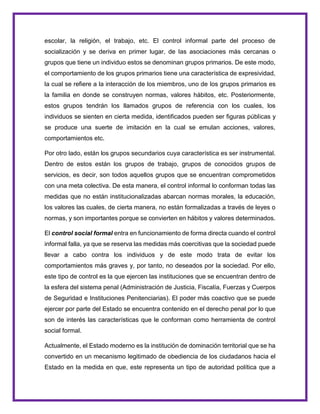 escolar, la religión, el trabajo, etc. El control informal parte del proceso de
socialización y se deriva en primer lugar, de las asociaciones más cercanas o
grupos que tiene un individuo estos se denominan grupos primarios. De este modo,
el comportamiento de los grupos primarios tiene una característica de expresividad,
la cual se refiere a la interacción de los miembros, uno de los grupos primarios es
la familia en donde se construyen normas, valores hábitos, etc. Posteriormente,
estos grupos tendrán los llamados grupos de referencia con los cuales, los
individuos se sienten en cierta medida, identificados pueden ser figuras públicas y
se produce una suerte de imitación en la cual se emulan acciones, valores,
comportamientos etc.
Por otro lado, están los grupos secundarios cuya característica es ser instrumental.
Dentro de estos están los grupos de trabajo, grupos de conocidos grupos de
servicios, es decir, son todos aquellos grupos que se encuentran comprometidos
con una meta colectiva. De esta manera, el control informal lo conforman todas las
medidas que no están institucionalizadas abarcan normas morales, la educación,
los valores las cuales, de cierta manera, no están formalizadas a través de leyes o
normas, y son importantes porque se convierten en hábitos y valores determinados.
El control social formal entra en funcionamiento de forma directa cuando el control
informal falla, ya que se reserva las medidas más coercitivas que la sociedad puede
llevar a cabo contra los individuos y de este modo trata de evitar los
comportamientos más graves y, por tanto, no deseados por la sociedad. Por ello,
este tipo de control es la que ejercen las instituciones que se encuentran dentro de
la esfera del sistema penal (Administración de Justicia, Fiscalía, Fuerzas y Cuerpos
de Seguridad e Instituciones Penitenciarias). El poder más coactivo que se puede
ejercer por parte del Estado se encuentra contenido en el derecho penal por lo que
son de interés las características que le conforman como herramienta de control
social formal.
Actualmente, el Estado moderno es la institución de dominación territorial que se ha
convertido en un mecanismo legitimado de obediencia de los ciudadanos hacia el
Estado en la medida en que, este representa un tipo de autoridad política que a
 