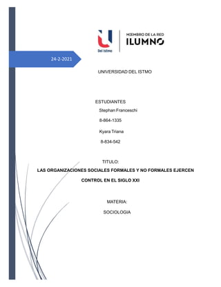 24-2-2021
UNIVERSIDAD DEL ISTMO
ESTUDIANTES
Stephan Franceschi
8-864-1335
Kyara Triana
8-834-542
TITULO:
LAS ORGANIZACIONES SOCIALES FORMALES Y NO FORMALES EJERCEN
CONTROL EN EL SIGLO XXI
MATERIA:
SOCIOLOGIA
 