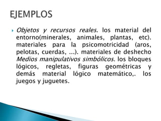  Objetos y recursos reales. los material del
entorno(minerales, animales, plantas, etc).
materiales para la psicomotricidad (aros,
pelotas, cuerdas, ...). materiales de deshecho
Medios manipulativos simbólicos. los bloques
lógicos, regletas, figuras geométricas y
demás material lógico matemático,. los
juegos y juguetes.
 