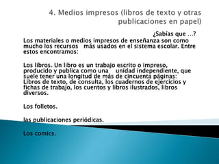 ¿Sabías que …?
Los materiales o medios impresos de enseñanza son como
mucho los recursos más usados en el sistema escolar. Entre
estos encontramos:
Los libros. Un libro es un trabajo escrito o impreso,
producido y publica como una unidad independiente, que
suele tener una longitud de más de cincuenta páginas:
Libros de texto, de consulta, los cuadernos de ejercicios y
fichas de trabajo, los cuentos y libros ilustrados, libros
diversos.
Los folletos.
las publicaciones periódicas.
Los comics.
 