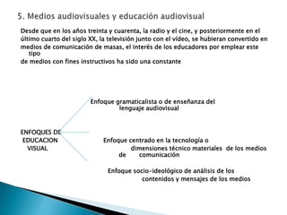 Desde que en los años treinta y cuarenta, la radio y el cine, y posteriormente en el
último cuarto del siglo XX, la televisión junto con el vídeo, se hubieran convertido en
medios de comunicación de masas, el interés de los educadores por emplear este
tipo
de medios con fines instructivos ha sido una constante
Enfoque gramaticalista o de enseñanza del
lenguaje audiovisual
ENFOQUES DE
EDUCACION Enfoque centrado en la tecnología o
VISUAL dimensiones técnico materiales de los medios
de comunicación
Enfoque socio-ideológico de análisis de los
contenidos y mensajes de los medios
 
