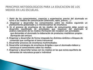 1. Partir de los conocimientos, creencias y experiencias previas del alumnado en
torno a los medios de comunicación (televisión, radio, prensa, ...)
2. Organizar y desarrollar los conocimientos sobre los medios siguiendo un
planteamiento globalizado y/o interdisciplinar de enseñanza
3. En el proceso de enseñanza de los medios de comunicación debe existir un
desarrollo equilibrado de actividades que requieran del alumnado el
análisis/valoración de los medios (formación del receptor) con actividades
que demanden al alumnado la elaboración de productos mediáticos propios
(formación del emisor)
4. Organizar y desarrollar de forma integrada los distintos ámbitos o bloques de
contenido que configuran el tema transversal
5. Desarrollar procesos de enseñanza multimediados
6. Desarrollar estrategias de enseñanza dirigidas a que el alumnado elabore y
construya el conocimiento sobre los medios
7. Organizar y desarrollar tareas con los medios en las que exista equilibrio de
demandas de naturaleza grupal e individual
 