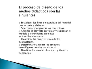 El proceso de diseño de los
medios didácticos son las
siguientes:
o Establecer los fines y naturaleza del material
que se quiere elaborar.
o Seleccionar y organizar los contenidos.
o Analizar el proyecto curricular y explicitar el
modelo de enseñanza en el que
se inscribe el material
o Identificar las características de los
destinatarios.
o Determinar y analizar los atributos
tecnológicos propios del material.
o Planificar los recursos humanos y técnicos
necesarios
 