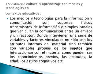 Los medios y tecnologías para la información y
comunicación son soportes físicos
transmisores de información o simples canales
que vehiculan la comunicación entre un emisor
y un receptor. Donde intervienen una serie de
variables y factores vinculados no sólo con los
atributos internos del material sino también
con variables propias de los sujetos que
interaccionan con el material como pueden ser
los conocimientos previos, las actitudes, la
edad, los estilos cognitivos etc.
 