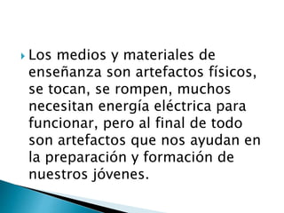  Los medios y materiales de
enseñanza son artefactos físicos,
se tocan, se rompen, muchos
necesitan energía eléctrica para
funcionar, pero al final de todo
son artefactos que nos ayudan en
la preparación y formación de
nuestros jóvenes.
 