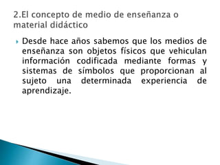  Desde hace años sabemos que los medios de
enseñanza son objetos físicos que vehiculan
información codificada mediante formas y
sistemas de símbolos que proporcionan al
sujeto una determinada experiencia de
aprendizaje.
 