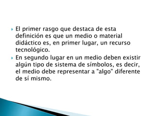  El primer rasgo que destaca de esta
definición es que un medio o material
didáctico es, en primer lugar, un recurso
tecnológico.
 En segundo lugar en un medio deben existir
algún tipo de sistema de símbolos, es decir,
el medio debe representar a "algo" diferente
de sí mismo.
 