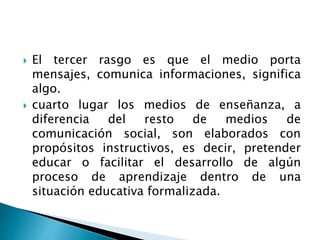  El tercer rasgo es que el medio porta
mensajes, comunica informaciones, significa
algo.
 cuarto lugar los medios de enseñanza, a
diferencia del resto de medios de
comunicación social, son elaborados con
propósitos instructivos, es decir, pretender
educar o facilitar el desarrollo de algún
proceso de aprendizaje dentro de una
situación educativa formalizada.
 