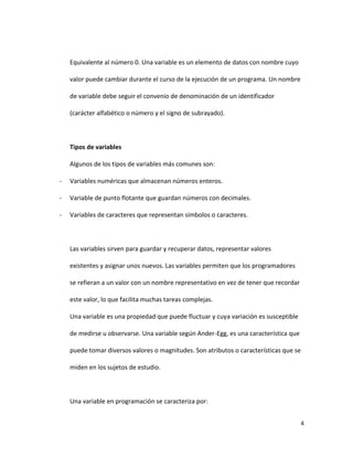 4
Equivalente al número 0. Una variable es un elemento de datos con nombre cuyo
valor puede cambiar durante el curso de la ejecución de un programa. Un nombre
de variable debe seguir el convenio de denominación de un identificador
(carácter alfabético o número y el signo de subrayado).
Tipos de variables
Algunos de los tipos de variables más comunes son:
- Variables numéricas que almacenan números enteros.
- Variable de punto flotante que guardan números con decimales.
- Variables de caracteres que representan símbolos o caracteres.
Las variables sirven para guardar y recuperar datos, representar valores
existentes y asignar unos nuevos. Las variables permiten que los programadores
se refieran a un valor con un nombre representativo en vez de tener que recordar
este valor, lo que facilita muchas tareas complejas.
Una variable es una propiedad que puede fluctuar y cuya variación es susceptible
de medirse u observarse. Una variable según Ander-Egg, es una característica que
puede tomar diversos valores o magnitudes. Son atributos o características que se
miden en los sujetos de estudio.
Una variable en programación se caracteriza por:
 