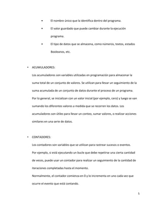 5
• El nombre único que la identifica dentro del programa.
• El valor guardado que puede cambiar durante la ejecución
programa.
• El tipo de datos que se almacena, como números, textos, estados
Booleanos, etc.
• ACUMULADORES:
Los acumuladores son variables utilizadas en programación para almacenar la
suma total de un conjunto de valores. Se utilizan para llevar un seguimiento de la
suma acumulada de un conjunto de datos durante el proceso de un programa.
Por lo general, se inicializan con un valor inicial (por ejemplo, cero) y luego se van
sumando los diferentes valores a medida que se recorren los datos. Los
acumuladores son útiles para llevar un conteo, sumar valores, o realizar acciones
similares en una serie de datos.
• CONTADORES:
Los contadores son variables que se utilizan para rastrear sucesos o eventos.
Por ejemplo, si está ejecutando un bucle que debe repetirse una cierta cantidad
de veces, puede usar un contador para realizar un seguimiento de la cantidad de
iteraciones completadas hasta el momento.
Normalmente, el contador comienza en 0 y lo incrementa en uno cada vez que
ocurre el evento que está contando.
 
