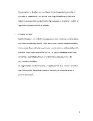 6
Por ejemplo, si se desplaza por una lista de elementos, puede incrementar el
contador en un elemento cada vez que pase al siguiente elemento de la lista.
Los contadores son útiles para controlar el progreso de un programa y realizar un
seguimiento de determinadas actividades.
• IDENTIFICADORES:
Los identificadores son símbolos léxicos que nombran entidades, como variables,
funciones, propiedades, objetos, clases, estructuras, uniones, tipos enumerados,
miembros de clases, estructuras, uniones o enumeraciones, nombres de typedef,
etiquetas, macros y parámetros de macros. Los identificadores permiten hacer
referencia a las entidades, lo cual es fundamental para cualquier tipo de
procesamiento simbólico.
En programación, los identificadores son parte esencial de la sintaxis y permiten
usar fácilmente los datos almacenados en memoria, sin preocuparse por su
posición o dirección.
 