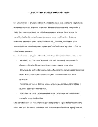 7
FUNDAMENTOS DE PROGRAMACIÓN PSEINT
Los fundamentos de programación en PSeInt son las bases para aprender a programar de
manera estructurada. PSeInt es un entorno de desarrollo que permite comprender la
lógica de la programación sin necesidad de conocer un lenguaje de programación
específico. Los fundamentos incluyen conceptos como variables, tipos de datos,
estructuras de control (como ciclos y condicionales), funciones, entre otros. Estos
fundamentos son esenciales para comprender cómo funciona un algoritmo y cómo se
estructura un programa.
Los fundamentos de programación en PSeInt incluyen conceptos fundamentales como:
- Variables y tipos de datos: Aprender a declarar variables y comprender los
diferentes tipos de datos como enteros, reales, cadenas, entre otros.
- Estructuras de control: Comprender cómo funcionan las estructuras condicionales
(como if-else) y los bucles (como while y for) para controlar el flujo de un
programa.
- Funciones: Aprender a definir y utilizar funciones para modularizar el código y
reutilizar bloques de instrucciones.
- Estructuras de datos: Entender cómo trabajar con arreglos para almacenar y
manipular conjuntos de datos.
Estas características son fundamentales para comprender la lógica de la programación y
son la base para desarrollar habilidades más avanzadas en el campo de la programación.
 