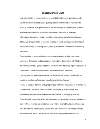 9
CONCLUSIONES Y LINKS
- La programación es fundamental en la sociedad moderna, ya que nos permite
crear herramientas tecnológicas que impactan directamente en nuestra vida
diaria. A través de la programación, se desarrollan aplicaciones móviles que nos
ayudan a comunicarnos, a realizar transacciones bancarias, a acceder a
información de manera rápida y sencilla, entre muchas otras funcionalidades.
Además, la programación es esencial en campos como la inteligencia artificial, el
análisis de datos y la ciberseguridad, áreas que están en constante crecimiento y
evolución.
- En conclusión, es importante tener conocimiento respecto a los conceptos y
elementos de nuestro texto guía ya que hacen parte de nuestras actividades a
desarrollar, debido a que así podemos entender el fin de ellas y lograr trabajarlas a
conveniencia teniendo conocimiento de cada termino o elemento.
- La programación, es fundamental para el desarrollo de nuevas tecnologías, es
crucial en muchas profesiones y modelos económicos futuros.
Facilita la creación de sitios web, programas y software, mejorando la eficiencia en
la vida diaria. Conceptos como variables, contadores y acumuladores son
esenciales para controlar y obtener resultados eficaces en la programación.
- En conclusión, en programación, contamos con herramientas como los contadores
para rastrear eventos, las constantes para valores invariables, los identificadores
para dar nombre a entidades y las variables para almacenar y modificar valores
dinámicamente. Estos conceptos son fundamentales para el desarrollo de
 