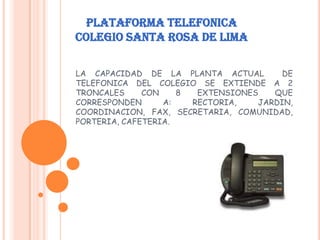 PLATAFORMA TELEFONICA
COLEGIO SANTA ROSA DE LIMA
LA CAPACIDAD DE LA PLANTA ACTUAL DE
TELEFONICA DEL COLEGIO SE EXTIENDE A 2
TRONCALES CON 8 EXTENSIONES QUE
CORRESPONDEN A: RECTORIA, JARDIN,
COORDINACION, FAX, SECRETARIA, COMUNIDAD,
PORTERIA, CAFETERIA.
 