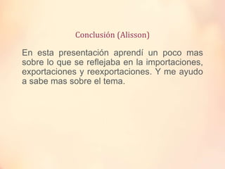 Conclusión (Alisson)
En esta presentación aprendí un poco mas
sobre lo que se reflejaba en la importaciones,
exportaciones y reexportaciones. Y me ayudo
a sabe mas sobre el tema.
 