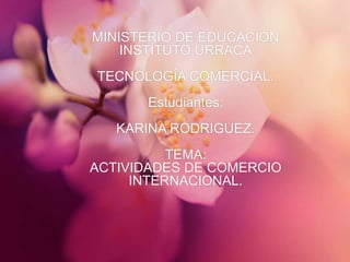MINISTERIO DE EDUCACIÓN
INSTITUTO URRACA
TECNOLOGÍA COMERCIAL.
Estudiantes:
KARINA RODRIGUEZ.
TEMA:
ACTIVIDADES DE COMERCIO
INTERNACIONAL.
 
