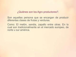 ¿Quiénes son los Agro productores?.
Son aquellas persona que se encargan de producir
diferentes clases de frutas y verduras.
Como: El melón, sandia, zapallo entre otras. En lo
cual son tradicionalmente en el mercado europeo, de
norte u sur américa.
 