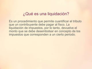 ¿Qué es una liquidación?
Es un procedimiento que permite cuantificar el tributo
que un contribuyente debe pagar al fisco. La
liquidación de impuestos, por lo tanto, devuelve el
monto que se debe desembolsar en concepto de los
impuestos que corresponden a un cierto periodo.
 