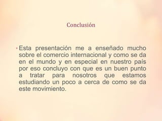 Conclusión
• Esta presentación me a enseñado mucho
sobre el comercio internacional y como se da
en el mundo y en especial en nuestro país
por eso concluyo con que es un buen punto
a tratar para nosotros que estamos
estudiando un poco a cerca de como se da
este movimiento.
 
