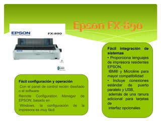 Fácil configuración y operación
Con el panel de control recién diseñado
o el software
Remote Configuration Manager de
EPSON, basado en
Windows, la configuración de la
impresora es muy fácil
Fácil integración de
sistemas
• Proporciona lenguajes
de impresora residentes
EPSON,
IBM® y Microline para
mayor compatibilidad
• Incluye conexiones
estándar de puerto
paralelo y USB,
además de una ranura
adicional para tarjetas
de
interfaz opcionales
 
