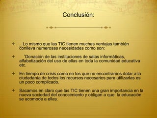 Conclusión:

 _ Lo mismo que las TIC tienen muchas ventajas también
conlleva numerosas necesidades como son:


*Donación

de las instituciones de salas informáticas,
alfabetización del uso de ellas en toda la comunidad educativa
etc.

 En tiempo de crisis como en los que no encontramos dotar a la
ciudadanía de todos los recursos necesarios para utilizarlas es
un poco complicado.
 Sacamos en claro que las TIC tienen una gran importancia en la
nueva sociedad del conocimiento y obligan a que la educación
se acomode a ellas.

 