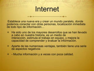 Internet
Establece una nueva era y crear un mundo paralelo, donde
podemos conectar con otras personas, localización inmediata
de todo tipo de información…
 Ha sido uno de los mayores desarrollos que se han llevado
a cabo en nuestra historia, es un medio de
interacción, estimula el trabajo en equipo, y mejora la
capacidad de comprender y evaluar la información.
 Aparte de las numerosas ventajas, también tiene una serie
de aspectos negativos:
 - Mucha información y a veces con poca calidad.

 
