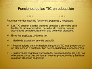 Funciones de las TIC en educación

Podemos ver dos tipos de funciones, positivas y negativas.
 Las TIC pueden aportar grandes ventajas y servicios para
facilitar la tarea educadora, permitiendo realizar nuevas
actividades de aprendizaje con alto potencial didáctico.
 Entre las positivas podemos ver:
 _Medio de expresión de y de creación.
 - Fuente abierta de información, ya que las TIC nos proporcionan
un fácil acceso a cualquier tipo de información que necesitemos.
 - Instrumento cognitivo y procesador de información, las TIC nos
ofrecen recursos que aumentan nuestra productividad y facilitan
nuestros procesos cognitivos

 
