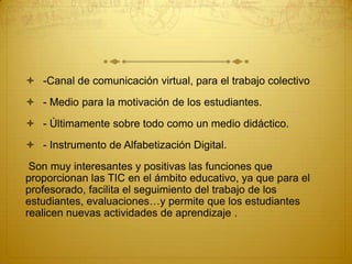  -Canal de comunicación virtual, para el trabajo colectivo
 - Medio para la motivación de los estudiantes.
 - Últimamente sobre todo como un medio didáctico.
 - Instrumento de Alfabetización Digital.
Son muy interesantes y positivas las funciones que
proporcionan las TIC en el ámbito educativo, ya que para el
profesorado, facilita el seguimiento del trabajo de los
estudiantes, evaluaciones…y permite que los estudiantes
realicen nuevas actividades de aprendizaje .

 