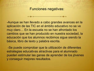 Funciones negativas:

-Aunque se han llevado a cabo grandes avances en la
aplicación de las TIC en el ámbito educativo no se ve
muy claro… En la escuela no se han afrontado los
cambios que se han producido en nuestra sociedad, la
educación que los alumnos recibimos sigue siendo la
básica, libro de texto y palabra escrita.
-Se puede comprobar que la utilización de diferentes
estrategias educativas atractivas para el alumnado
pueden estimular las ganas de aprender de los jóvenes
y conseguir mejores resultados.

 